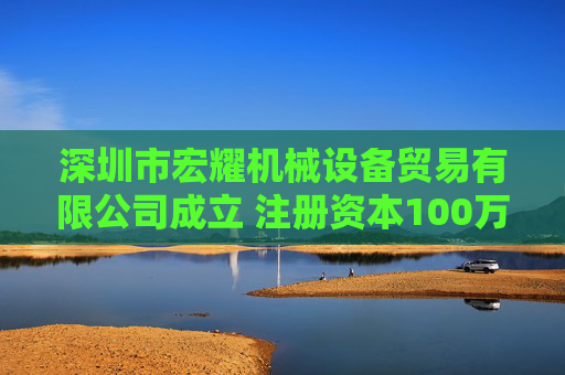 深圳市宏耀机械设备贸易有限公司成立 注册资本100万人民币