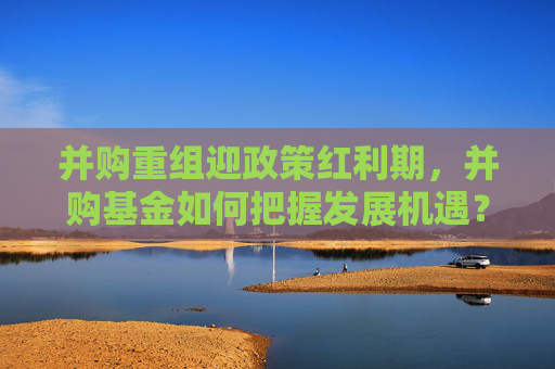 并购重组迎政策红利期，并购基金如何把握发展机遇？
