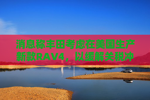 消息称丰田考虑在美国生产新款RAV4，以缓解关税冲击  第1张