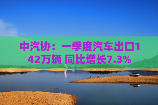 中汽协：一季度汽车出口142万辆 同比增长7.3%  第1张