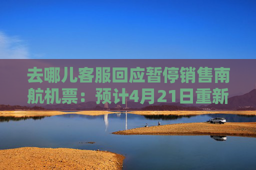 去哪儿客服回应暂停销售南航机票：预计4月21日重新开放