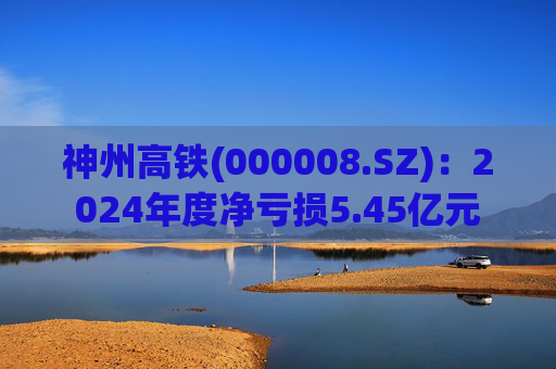 神州高铁(000008.SZ)：2024年度净亏损5.45亿元