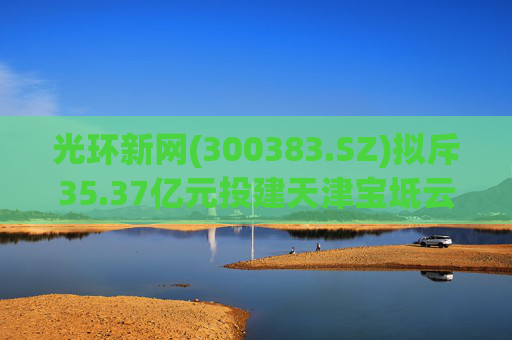 光环新网(300383.SZ)拟斥35.37亿元投建天津宝坻云计算基地三期项目  第1张
