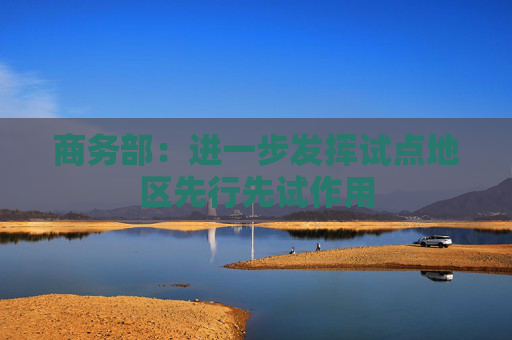 商务部：进一步发挥试点地区先行先试作用