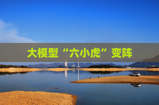 大模型“六小虎”变阵