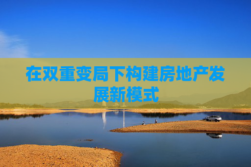 在双重变局下构建房地产发展新模式