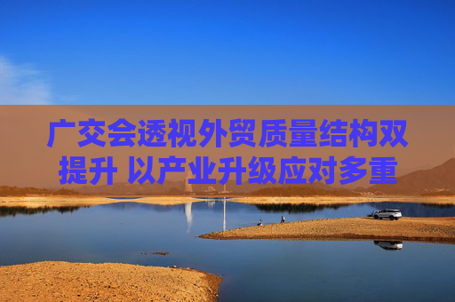 广交会透视外贸质量结构双提升 以产业升级应对多重挑战有“底气”