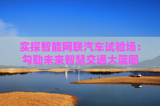 实探智能网联汽车试验场：勾勒未来智慧交通大蓝图