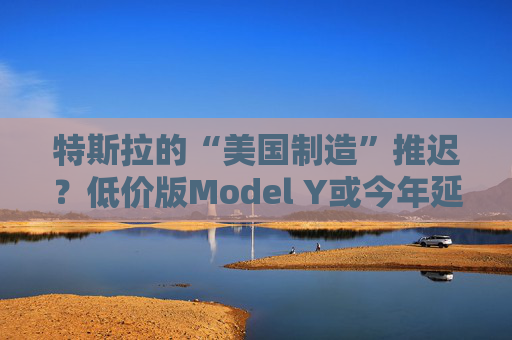 特斯拉的“美国制造”推迟？低价版Model Y或今年延至明年生产