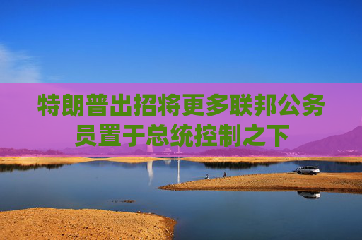 特朗普出招将更多联邦公务员置于总统控制之下