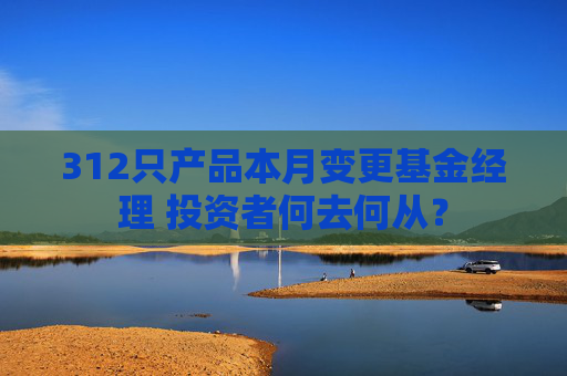 312只产品本月变更基金经理 投资者何去何从？