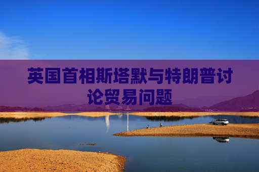 英国首相斯塔默与特朗普讨论贸易问题