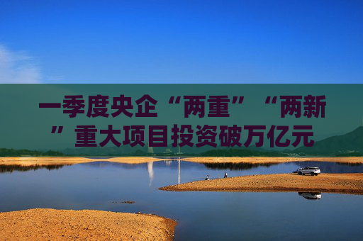 一季度央企“两重”“两新”重大项目投资破万亿元  第1张
