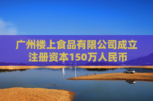 广州楼上食品有限公司成立 注册资本150万人民币