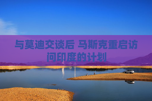 与莫迪交谈后 马斯克重启访问印度的计划