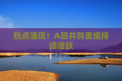 热点涌现！A股并购重组持续活跃