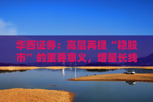 华西证券：高层再提“稳股市”的重要意义，增量长线资金持续入市