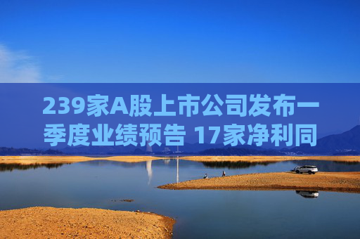 239家A股上市公司发布一季度业绩预告 17家净利同比预增上限超6倍