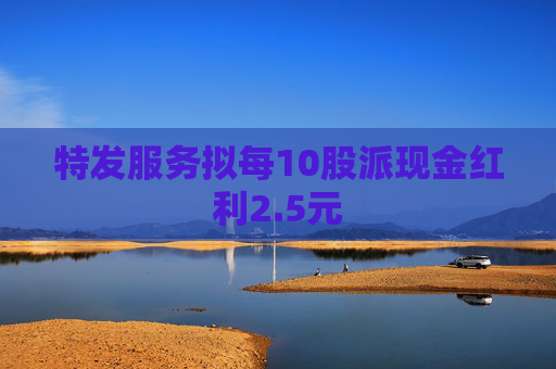 特发服务拟每10股派现金红利2.5元