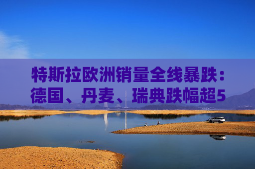 特斯拉欧洲销量全线暴跌：德国、丹麦、瑞典跌幅超50%