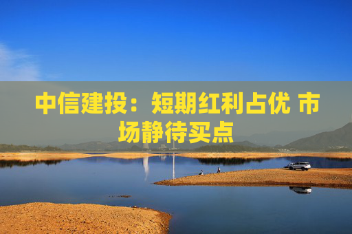 中信建投：短期红利占优 市场静待买点  第1张
