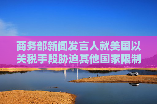 商务部新闻发言人就美国以关税手段胁迫其他国家限制对华经贸合作事答记者问