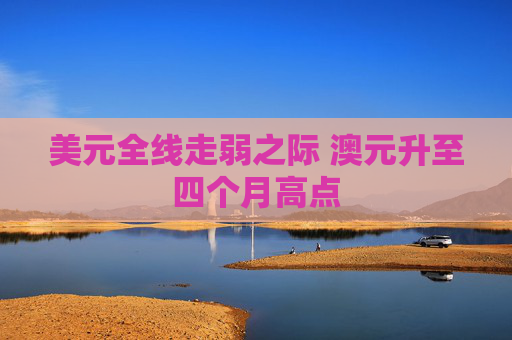 美元全线走弱之际 澳元升至四个月高点