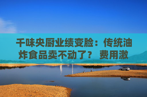 千味央厨业绩变脸：传统油炸食品卖不动了？ 费用激增拉低净利润