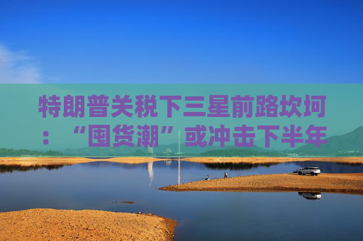 特朗普关税下三星前路坎坷：“囤货潮”或冲击下半年需求