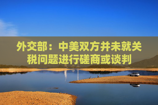 外交部：中美双方并未就关税问题进行磋商或谈判