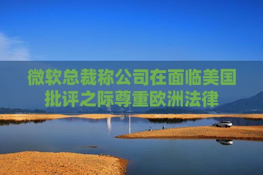 微软总裁称公司在面临美国批评之际尊重欧洲法律