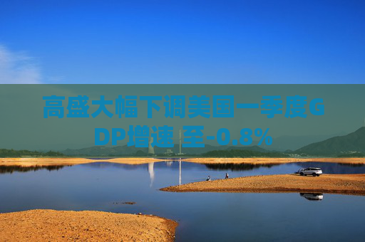 高盛大幅下调美国一季度GDP增速 至-0.8%