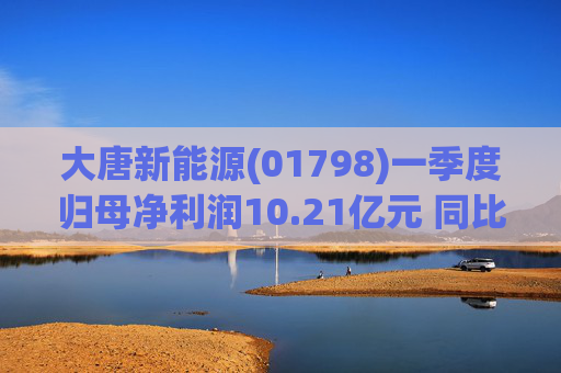 大唐新能源(01798)一季度归母净利润10.21亿元 同比减少4.41%