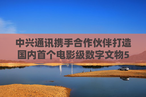 中兴通讯携手合作伙伴打造国内首个电影级数字文物5G-A VR大空间项目
