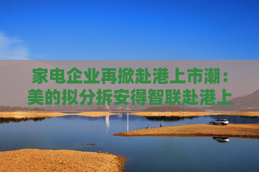 家电企业再掀赴港上市潮：美的拟分拆安得智联赴港上市，石头科技被传拟“A+H”上市