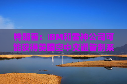 特朗普：IBM和雷神公司可能获得美国空中交通管制系统现代化合同
