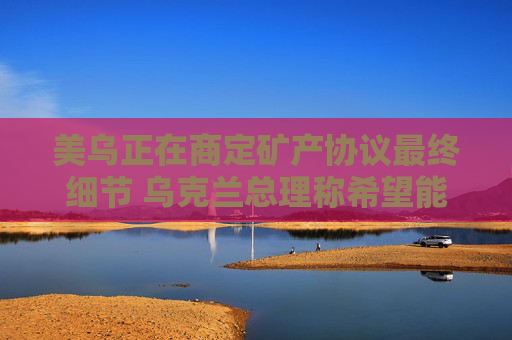 美乌正在商定矿产协议最终细节 乌克兰总理称希望能在24小时内签署