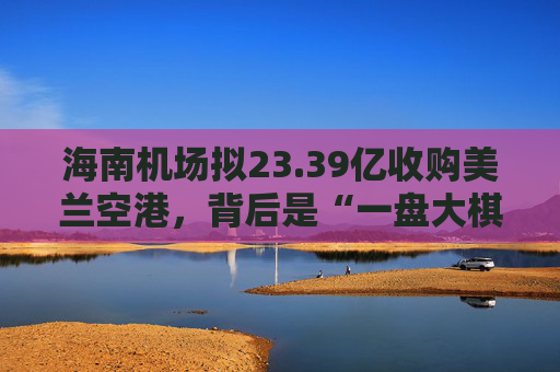 海南机场拟23.39亿收购美兰空港，背后是“一盘大棋”