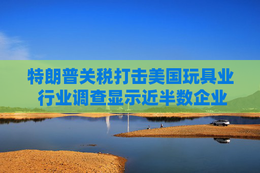 特朗普关税打击美国玩具业 行业调查显示近半数企业警告破产风险