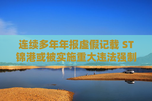 连续多年年报虚假记载 ST锦港或被实施重大违法强制退市