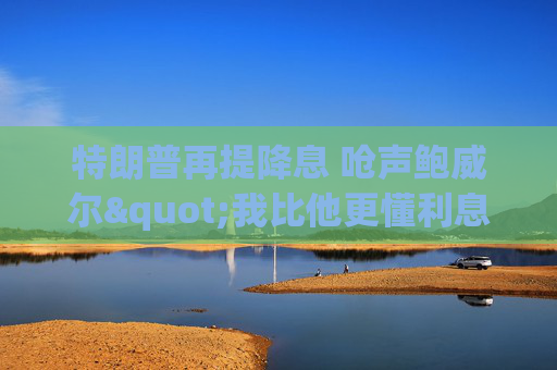 特朗普再提降息 呛声鲍威尔"我比他更懂利息"