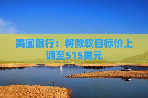 美国银行：将微软目标价上调至515美元