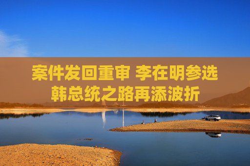 案件发回重审 李在明参选韩总统之路再添波折