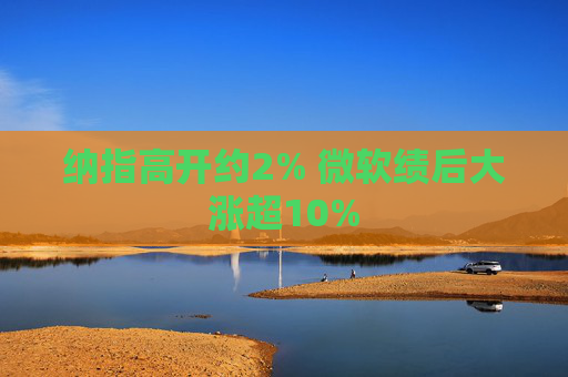 纳指高开约2% 微软绩后大涨超10%