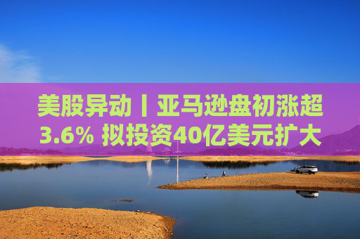 美股异动丨亚马逊盘初涨超3.6% 拟投资40亿美元扩大美国小城镇配送网络