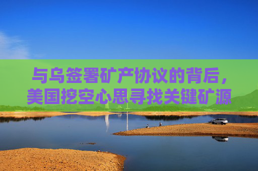 与乌签署矿产协议的背后，美国挖空心思寻找关键矿源