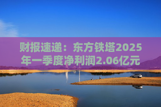 财报速递：东方铁塔2025年一季度净利润2.06亿元