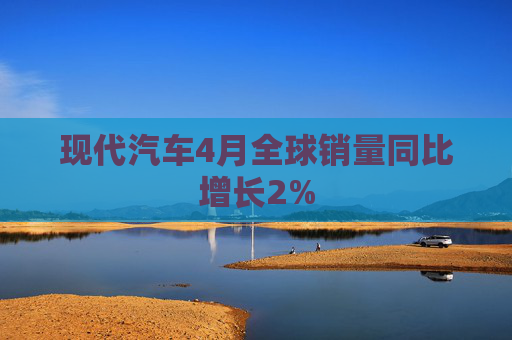 现代汽车4月全球销量同比增长2%