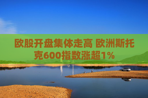 欧股开盘集体走高 欧洲斯托克600指数涨超1%