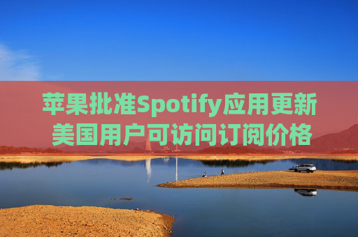 苹果批准Spotify应用更新 美国用户可访问订阅价格与外部支付链接
